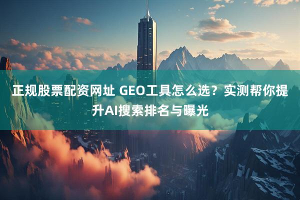 正规股票配资网址 GEO工具怎么选？实测帮你提升AI搜索排名与曝光