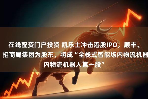 在线配资门户投资 凯乐士冲击港股IPO，顺丰、中金资本、招商局集团为股东，将成“全栈式智能场内物流机器人第一股”