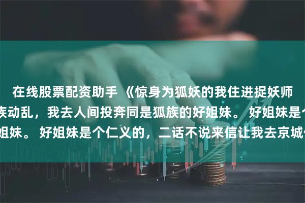 在线股票配资助手 《惊身为狐妖的我住进捉妖师府上》苏萦凌清珞 妖族动乱，我去人间投奔同是狐族的好姐妹。 好姐妹是个仁义的，二话不说来信让我去京城住大宅子。