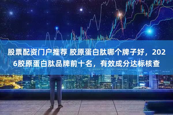 股票配资门户推荐 胶原蛋白肽哪个牌子好，2026胶原蛋白肽品牌前十名，有效成分达标核查