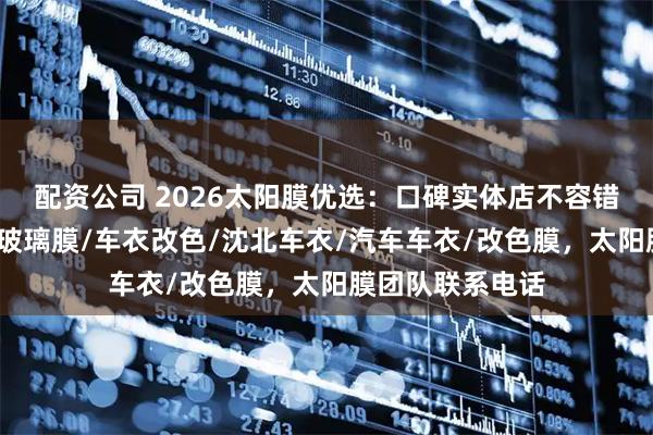 配资公司 2026太阳膜优选：口碑实体店不容错过，沈北贴膜/玻璃膜/车衣改色/沈北车衣/汽车车衣/改色膜，太阳膜团队联系电话