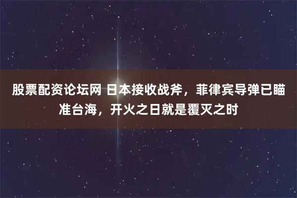 股票配资论坛网 日本接收战斧，菲律宾导弹已瞄准台海，开火之日就是覆灭之时