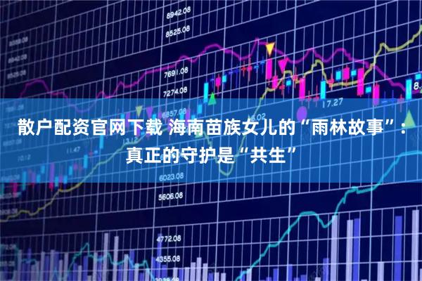 散户配资官网下载 海南苗族女儿的“雨林故事”：真正的守护是“共生”